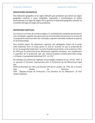 Propiedad Intelectual Legislación Informática
11
INDICACIONES GEOGRÁFICAS
Una indicación geográfica es un signo utilizado para productos que tienen un origen
geográfico concreto y cuyas cualidades, reputación o características se deben
esencialmente a su lugar de origen. Por lo general, la indicación geográfica consiste en
el nombre del lugar de origen de los productos.
OBTENTORES VEGETALES
Los avances en el tema de la biotecnología y la posibilidad de manipular genéticament
e las variedades vegetales han generado una normatividad internacional en el tema de
la propiedad intelectual sobre las variedades vegetales obtenidas mediante la aplicaci
ón de biotecnología.
Para muchos países, los obtentores vegetales son catalogados dentro de la propi
edad industrial. Pero en todas partes se está de acuerdo en que la protección de
be ser vía propiedad intelectual. La Corte Constitucional señala en la sentencia C-262
de 1996 que “La protección de las obtenciones vegetales constituye una manifestació
n específica de la protección que, por expreso mandato constitucional, debe otorga
r el Estado a la propiedad intelectual (C.P. art. 61)”.
En Colombia, los obtentores vegetales son protegidos mediante la Ley 243 de 1995 q
ue aprueba el Convenio Internacional para la Protección de las Obtenciones Veget
ales –
UPOV de diciembre de 1961; y la Decisión 345 del 29 octubre de 1993 de la Comun
idad Andina de Naciones –
CAN-. Régimen Común de Protección a los Derechos de los Obtentores de Vari
edades Vegetales.
 