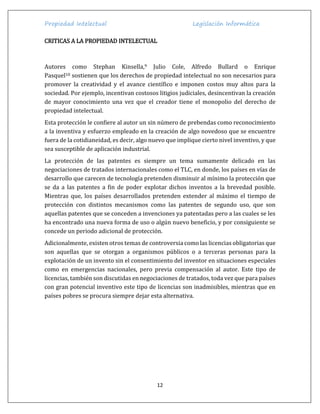 Propiedad Intelectual Legislación Informática
12
CRITICAS A LA PROPIEDAD INTELECTUAL
Autores como Stephan Kinsella,9 Julio Cole, Alfredo Bullard o Enrique
Pasquel10 sostienen que los derechos de propiedad intelectual no son necesarios para
promover la creatividad y el avance científico e imponen costos muy altos para la
sociedad. Por ejemplo, incentivan costosos litigios judiciales, desincentivan la creación
de mayor conocimiento una vez que el creador tiene el monopolio del derecho de
propiedad intelectual.
Esta protección le confiere al autor un sin número de prebendas como reconocimiento
a la inventiva y esfuerzo empleado en la creación de algo novedoso que se encuentre
fuera de la cotidianeidad, es decir, algo nuevo que implique cierto nivel inventivo, y que
sea susceptible de aplicación industrial.
La protección de las patentes es siempre un tema sumamente delicado en las
negociaciones de tratados internacionales como el TLC, en donde, los países en vías de
desarrollo que carecen de tecnología pretenden disminuir al mínimo la protección que
se da a las patentes a fin de poder explotar dichos inventos a la brevedad posible.
Mientras que, los países desarrollados pretenden extender al máximo el tiempo de
protección con distintos mecanismos como las patentes de segundo uso, que son
aquellas patentes que se conceden a invenciones ya patentadas pero a las cuales se les
ha encontrado una nueva forma de uso o algún nuevo beneficio, y por consiguiente se
concede un periodo adicional de protección.
Adicionalmente, existen otros temas de controversia como las licencias obligatorias que
son aquellas que se otorgan a organismos públicos o a terceras personas para la
explotación de un invento sin el consentimiento del inventor en situaciones especiales
como en emergencias nacionales, pero previa compensación al autor. Este tipo de
licencias, también son discutidas en negociaciones de tratados, toda vez que para países
con gran potencial inventivo este tipo de licencias son inadmisibles, mientras que en
países pobres se procura siempre dejar esta alternativa.
 