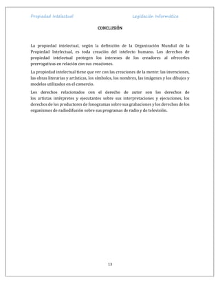 Propiedad Intelectual Legislación Informática
13
CONCLUSIÓN
La propiedad intelectual, según la definición de la Organización Mundial de la
Propiedad Intelectual, es toda creación del intelecto humano. Los derechos de
propiedad intelectual protegen los intereses de los creadores al ofrecerles
prerrogativas en relación con sus creaciones.
La propiedad intelectual tiene que ver con las creaciones de la mente: las invenciones,
las obras literarias y artísticas, los símbolos, los nombres, las imágenes y los dibujos y
modelos utilizados en el comercio.
Los derechos relacionados con el derecho de autor son los derechos de
los artistas intérpretes y ejecutantes sobre sus interpretaciones y ejecuciones, los
derechos de los productores de fonogramas sobre sus grabaciones y los derechos de los
organismos de radiodifusión sobre sus programas de radio y de televisión.
 