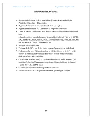 Propiedad Intelectual Legislación Informática
14
REFERENCIAS BIBLIOGRAFICAS
1. Organización Mundial de la Propiedad Intelectual. «Día Mundial de la
Propiedad Intelectual – 26 de abril».
2. Página de GNU sobre la propiedad intelectual (en inglés).
3. Página de la Fundación Vía Libre sobre la propiedad intelectual
4. Libro: In estéreo. La industria de la música actual:valor económico y social. el
caso
México.http://www.mediafire.com/view/bg84zr0hzkicw9r/Libro;_IN_ESTÉR
EO._La_industria_de_la_música_actual._Valor_económico_y_social._El_caso_Méx
ico._por_Cristian_Daniel_Torres_Osuna.pdf
5. http://www.impi.gob.mx/
6. Página web de El Correo de las Indias (Grupo Cooperativo de las Indias)
7. Parlamento Europeo (12 de diciembre de 2006). «Directiva 2006/116/CE
relativa al plazo de protección del derecho de autor y de determinados
derechos afines» pág. Artículo 6.
8. Casas Vallés, Ramón (2008). «La propiedad intelectual en los museos» (en
castellano). Revista Museos.es (Ministerio de Cultura. Gobierno de España)
(4): pp. 83, 84. ISSN 1698-1065.
9. Contra la propiedad intelectual, por Stephan Kinsella
10. Una visión crítica de la propiedad intelectual, por Enrigue Pasquel
 