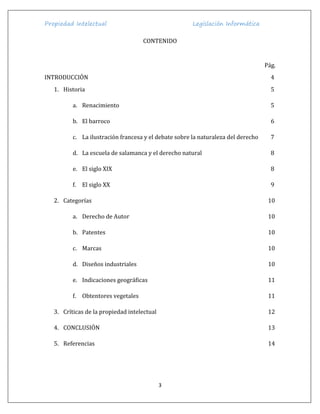 Propiedad Intelectual Legislación Informática
3
CONTENIDO
Pág.
INTRODUCCIÓN 4
1. Historia 5
a. Renacimiento 5
b. El barroco 6
c. La ilustración francesa y el debate sobre la naturaleza del derecho 7
d. La escuela de salamanca y el derecho natural 8
e. El siglo XIX 8
f. El siglo XX 9
2. Categorías 10
a. Derecho de Autor 10
b. Patentes 10
c. Marcas 10
d. Diseños industriales 10
e. Indicaciones geográficas 11
f. Obtentores vegetales 11
3. Críticas de la propiedad intelectual 12
4. CONCLUSIÓN 13
5. Referencias 14
 