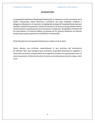 Propiedad Intelectual Legislación Informática
4
INTRODUCCIÓN
La propiedad intelectual (Propiedad Intelectual) se relaciona con las creaciones de la
mente: invenciones, obras literarias y artísticas, así como símbolos, nombres e
imágenes utilizados en el comercio. La legislación protege la Propiedad Intelectual, por
ejemplo, mediante las patentes, el derecho de autor y las marcas, que permiten obtener
reconocimiento o ganancias por las invenciones o creaciones. Al equilibrar el interés de
los innovadores y el interés público, el sistema de P.I. procura fomentar un entorno
propicio para que prosperen la creatividad y la innovación.
El Día Mundial de la Propiedad Intelectual se celebra el 26 de abril.
Existe además una corriente, especialmente la que proviene del movimiento
de software libre, que considera que el término propiedad intelectual es engañoso y
reúne bajo un mismo concepto diferentes regímenes jurídicos no equiparables entre sí,
como las patentes, el derecho de autor, las marcas y las denominaciones de origen, entre
otros
 