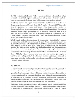 Propiedad Intelectual Legislación Informática
5
HISTORIA
En 1986, a petición de los Estados Unidos de América y de otros países en desarrollo, el
tema de la protección de la propiedad intelectual en los países en desarrollo se planteó
como un asunto que debía formar parte del sistema de comercio internacional.
Cuando se iniciaron las negociaciones comerciales multilaterales de la Ronda de
Uruguay, especialmente el Acuerdo General de Aranceles y Comercio (GATT, del inglés
General Agreement on Tariffs and Trade) (hoy Organización Mundial de
Comercio (OMC)), se incluyó un grupo de trabajo especial para discutir el tema de la
propiedad intelectual y el comercio. El texto de la declaración ministerial del Acuerdo
sobre los Aspectos de los Derechos de Propiedad Intelectual relacionados con el
Comercio (ADPIC), también conocido como TRIPS (Trade Related Intellectual Property
Issues), que establece entre otras:
A fin de reducir las distorsiones del comercio internacional y sus obstáculos, y teniendo
en cuenta la necesidad de fomentar una protección eficaz y adecuada de los derechos
de propiedad intelectual y de velar por que las medidas y procedimientos destinados a
hacer respetar dichos derechos no se conviertan a su vez en obstáculos al comercio
legítimo, las negociaciones tendrán por finalidad clarificar las disposiciones del
Acuerdo General y elaborar, según proceda, nuevas normas y disciplinas...
Considerando este escenario y al suscribir el Tratado de Libre Comercio de América del
Norte (TLCAN), México contrajo una serie de compromisos que originaron
modificaciones a la Legislación Nacional en muchos de sus capítulos, especialmente en
materia de propiedad intelectual. En estos años se crea el Instituto Mexicano de la
Propiedad Industrial(IMPI).
RENACIMIENTO
La extensión de la imprenta de tipos móviles en la Europa Renacentista, y con ella de
las nuevas ideas de erasmistas y reformadores cristianos, alarmó prontamente a la
Iglesia Católica, los príncipes y las repúblicas del continente europeo. Estos utilizaron
entonces la tradición legal que amparaba a los gremios urbanos feudales para controlar
de modo efectivo lo publicado. El primer marco legal monopolístico era todavía un
marco feudal cuyos objetivos eran el control político de la naciente agenda pública, por
lo que el autor no aparecía como sujeto de derechos, sino el impresor.
Ese control estatal (en parte delegado a la Iglesia en el mundo católico), facilitó sin
embargo la aparición de las primeras patentes. La primera de la que se tiene constancia
es una patente de monopolio de la República de Venecia de 1474 a favor de Pietro di
 