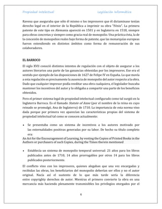 Propiedad Intelectual Legislación Informática
6
Ravena que aseguraba que sólo él mismo o los impresores que él dictaminase tenían
derecho legal en el interior de la República a imprimir su obra "Fénix". La primera
patente de este tipo en Alemania apareció en 1501 y en Inglaterra en 1518, siempre
para obras concretas y siempre como gracia real de monopolio. Una práctica ésta, la de
la concesión de monopolios reales bajo forma de patente, que las monarquías europeas
fueron extendiendo en distintos ámbitos como forma de remuneración de sus
colaboradores.
EL BARROCO
El siglo XVII conoció distintos intentos de regulación con el objeto de asegurar a los
autores literarios una parte de las ganancias obtenidas por los impresores. Ese era el
sentido por ejemplo de las disposiciones de 1627 de Felipe IV en España. Lo que movía
a esta regulación es precisamente la ausencia de monopolio del autor respecto a la obra.
Dado que cualquier impresor podía reeditar una obra cualquiera, el legislador buscaba
mantener los incentivos del autor y lo obligaba a compartir una parte de los beneficios
obtenidos.
Pero el primer sistema legal de propiedad intelectual configurado como tal surgió en la
Inglaterra Barroca. Es el llamado Statute of Anne (por el nombre de la reina en cuyo
reinado se promulgó, Ana de Inglaterra) de 1710. La importancia de esta norma vino
dada porque por primera vez aparecían las características propias del sistema de
propiedad intelectual tal como se conocen actualmente:
 Se presentaba como un sistema de incentivos a los autores motivado por
las externalidades positivas generadas por su labor. De hecho su título completo
era:
An Act for the Encouragement of Learning, by vesting the Copies of Printed Books in the
Authors or purchasers of such Copies, during the Times therein mentioned
 Establecía un sistema de monopolio temporal universal: 21 años para los libros
publicados antes de 1710, 14 años prorrogables por otros 14 para los libros
publicados posteriormente.
El conflicto vino con los impresores, quienes alegaban que una vez encargadas y
recibidas las obras, los beneficiarios del monopolio deberían ser ellos y no el autor
original. Nacía así el sustento de lo que más tarde sería la diferencia
entre copyrighty derechos de autor. Mientras el primero convierte la obra en una
mercancía más haciendo plenamente transmisibles los privilegios otorgados por el
 