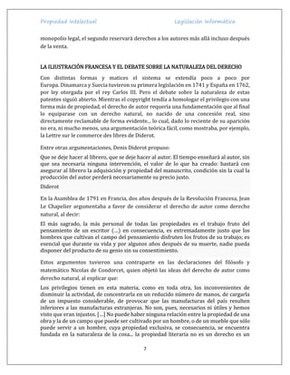 Propiedad Intelectual Legislación Informática
7
monopolio legal, el segundo reservará derechos a los autores más allá incluso después
de la venta.
LA ILIUSTRACIÓN FRANCESA Y EL DEBATE SOBRE LA NATURALEZA DEL DERECHO
Con distintas formas y matices el sistema se extendía poco a poco por
Europa. Dinamarca y Suecia tuvieron su primera legislación en 1741 y España en 1762,
por ley otorgada por el rey Carlos III. Pero el debate sobre la naturaleza de estas
patentes siguió abierto. Mientras el copyright tendía a homologar el privilegio con una
forma más de propiedad, el derecho de autor requería una fundamentación que al final
lo equiparase con un derecho natural, no nacido de una concesión real, sino
directamente reclamable de forma evidente... lo cual, dado lo reciente de su aparición
no era, ni mucho menos, una argumentación teórica fácil, como mostraba, por ejemplo,
la Lettre sur le commerce des libres de Diderot.
Entre otras argumentaciones, Denis Diderot propuso:
Que se deje hacer al librero, que se deje hacer al autor. El tiempo enseñará al autor, sin
que sea necesaria ninguna intervención, el valor de lo que ha creado: bastará con
asegurar al librero la adquisición y propiedad del manuscrito, condición sin la cual la
producción del autor perderá necesariamente su precio justo.
Diderot
En la Asamblea de 1791 en Francia, dos años después de la Revolución Francesa, Jean
Le Chapelier argumentaba a favor de considerar el derecho de autor como derecho
natural, al decir:
El más sagrado, la más personal de todas las propiedades es el trabajo fruto del
pensamiento de un escritor (…) en consecuencia, es extremadamente justo que los
hombres que cultivan el campo del pensamiento disfruten los frutos de su trabajo; es
esencial que durante su vida y por algunos años después de su muerte, nadie pueda
disponer del producto de su genio sin su consentimiento.
Estos argumentos tuvieron una contraparte en las declaraciones del filósofo y
matemático Nicolas de Condorcet, quien objetó las ideas del derecho de autor como
derecho natural, al explicar que:
Los privilegios tienen en esta materia, como en toda otra, los inconvenientes de
disminuir la actividad, de concentrarla en un reducido número de manos, de cargarla
de un impuesto considerable, de provocar que las manufacturas del país resulten
inferiores a las manufacturas extranjeras. No son, pues, necesarios ni útiles y hemos
visto que eran injustos. […] No puede haber ninguna relación entre la propiedad de una
obra y la de un campo que puede ser cultivado por un hombre, o de un mueble que sólo
puede servir a un hombre, cuya propiedad exclusiva, se consecuencia, se encuentra
fundada en la naturaleza de la cosa... la propiedad literaria no es un derecho es un
 