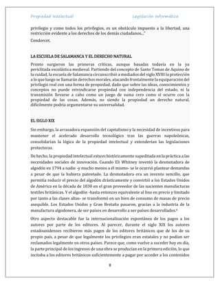 Propiedad Intelectual Legislación Informática
8
privilegio y como todos los privilegios, es un obstáculo impuesto a la libertad, una
restricción evidente a los derechos de los demás ciudadanos...”
Condorcet.
LA ESCUELA DE SALAMANCA Y EL DERECHO NATURAL
Pronto surgieron las primeras críticas, aunque basadas todavía en la ya
periclitada escolástica medieval. Partiendo del concepto de Santo Tomas de Aquino de
la cuidad, la escuela de Salamanca circunscribió a mediados del siglo XVIII la protección
a lo que luego se llamarán derechos morales, atacando frontalmente la equiparación del
privilegio real con una forma de propiedad, dado que sobre las ideas, conocimientos y
conceptos no puede reivindicarse propiedad con independencia del estado, ni la
transmisión llevarse a cabo como un juego de suma cero como sí ocurre con la
propiedad de las cosas. Además, no siendo la propiedad un derecho natural,
difícilmente podría argumentarse su universalidad.
EL SIGLO XIX
Sin embargo, la arrasadora expansión del capitalismo y la necesidad de incentivos para
mantener el acelerado desarrollo tecnológico tras las guerras napoleónicas,
consolidarían la lógica de la propiedad intelectual y extenderían las legislaciones
protectoras.
De hecho, la propiedad intelectual estuvo históricamente supeditada en la práctica a las
necesidades sociales de innovación. Cuando Eli Whitney inventó la desmotadora de
algodón en 1794 a nadie -y mucho menos a él mismo- se le ocurrió plantear demandas
a pesar de que la hubiera patentado. La desmotadora era un invento sencillo, que
permitía reducir el precio del algodón drásticamente y convirtió a los Estados Unidos
de América en la década de 1830 en el gran proveedor de las nacientes manufacturas
textiles británicas. Y el algodón -hasta entonces equivalente al lino en precio y limitado
por tanto a las clases altas- se transformó en un bien de consumo de masas de precio
asequible. Los Estados Unidos y Gran Bretaña pasaron, gracias a la industria de la
manufactura algodonera, de ser países en desarrollo a ser países desarrollados.6
Otro aspecto destacable fue la internacionalización espontánea de los pagos a los
autores por parte de los editores. Al parecer, durante el siglo XIX los autores
estadounidenses recibieron más pagos de los editores británicos que de los de su
propio país, a pesar de que legalmente los privilegios eran estatales y no podían ser
reclamados legalmente en otros países. Parece que, como vuelve a suceder hoy en día,
la parte principal de los ingresos de una obra se producían en la primera edición, lo que
incitaba a los editores británicos suficientemente a pagar por acceder a los contenidos
 