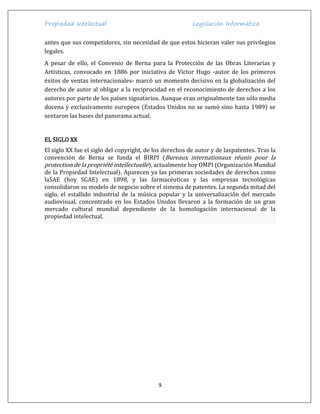 Propiedad Intelectual Legislación Informática
9
antes que sus competidores, sin necesidad de que estos hicieran valer sus privilegios
legales.
A pesar de ello, el Convenio de Berna para la Protección de las Obras Literarias y
Artísticas, convocado en 1886 por iniciativa de Víctor Hugo -autor de los primeros
éxitos de ventas internacionales- marcó un momento decisivo en la globalización del
derecho de autor al obligar a la reciprocidad en el reconocimiento de derechos a los
autores por parte de los países signatarios. Aunque eran originalmente tan sólo media
docena y exclusivamente europeos (Estados Unidos no se sumó sino hasta 1989) se
sentaron las bases del panorama actual.
EL SIGLO XX
El siglo XX fue el siglo del copyright, de los derechos de autor y de laspatentes. Tras la
convención de Berna se funda el BIRPI (Bureaux internationaux réunis pour la
protection de la propriété intellectuelle), actualmente hoy OMPI (Organización Mundial
de la Propiedad Intelectual). Aparecen ya las primeras sociedades de derechos como
laSAE (hoy SGAE) en 1898, y las farmacéuticas y las empresas tecnológicas
consolidaron su modelo de negocio sobre el sistema de patentes. La segunda mitad del
siglo, el estallido industrial de la música popular y la universalización del mercado
audiovisual, concentrado en los Estados Unidos llevaron a la formación de un gran
mercado cultural mundial dependiente de la homologación internacional de la
propiedad intelectual.
 