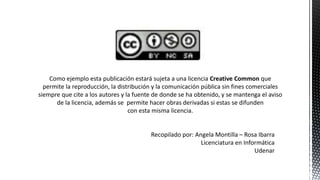 Como ejemplo esta publicación estará sujeta a una licencia Creative Common que
permite la reproducción, la distribución y la comunicación pública sin fines comerciales
siempre que cite a los autores y la fuente de donde se ha obtenido, y se mantenga el aviso
de la licencia, además se permite hacer obras derivadas si estas se difunden
con esta misma licencia.
Recopilado por: Angela Montilla – Rosa Ibarra
Licenciatura en Informática
Udenar
 