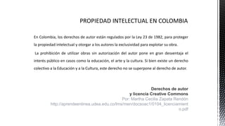 En Colombia, los derechos de autor están regulados por la Ley 23 de 1982, para proteger
la propiedad intelectual y otorgar a los autores la exclusividad para explotar su obra.
La prohibición de utilizar obras sin autorización del autor pone en gran desventaja el
interés público en casos como la educación, el arte y la cultura. Si bien existe un derecho
colectivo a la Educación y a la Cultura, este derecho no se superpone al derecho de autor.
Derechos de autor
y licencia Creative Commons
Por: Martha Cecilia Zapata Rendón
http://aprendeenlinea.udea.edu.co/lms/men/docsoac1/0104_licenciamient
o.pdf
 