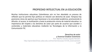 Muchas instituciones educativas Colombianas aún no han abordado un proceso de
reflexión que les permita fijar políticas en relación con derechos de autor. Tampoco hay
posiciones claras de apertura que favorezcan a la comunidad académica, promoviendo la
difusión, el acceso, la reutilización y hasta la producción misma de material educativo. La
importancia del respeto a los derechos de autor por parte de usuarios que acceden a
contenidos y materiales educativos mediante las Tecnologías de la Información y la
Comunicación TIC.
Derechos de autor
y licencia Creative Commons
Por: Martha Cecilia Zapata Rendón
http://aprendeenlinea.udea.edu.co/lms/men/docsoac1/0104_licenciamient
o.pdf
 