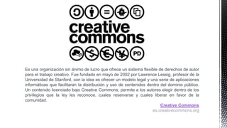 Es una organización sin ánimo de lucro que ofrece un sistema flexible de derechos de autor
para el trabajo creativo. Fue fundado en mayo de 2002 por Lawrence Lessig, profesor de la
Universidad de Stanford, con la idea es ofrecer un modelo legal y una serie de aplicaciones
informáticas que facilitaran la distribución y uso de contenidos dentro del dominio público.
Un contenido licenciado bajo Creative Commons, permite a los autores elegir dentro de los
privilegios que la ley les reconoce, cuales reservarse y cuales liberar en favor de la
comunidad.
Creative Commons
es.creativecommons.org
 
