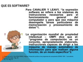 QUE ES SOFTWARE?
Para CAVALIER Y LEAVY, “la expresión
software se refiere a los sistemas de
instrucciones necesarios para el
funcionamiento general del
computador y para que esa máquina
desempeñe tareas particulares de
memorización y procesamiento de
datos”1.
La organización mundial de propiedad
intelectual – OMPI dice que el:
“programa de computación es un
conjunto, apropiadamente elaborado,
instrucciones capaces de dirigir a las
máquina de manejo automático de
información para que realicen alguna
función, de un modo específico”2.
1. Citado por el Dr. FALCONI PEREZ, Miguel. Protección jurídica a los programas de computación EDINO 1991. 1 era edición.
Guayaquil-Ecuador. Pág. 55
2. Ob. Cit. Pág. 57
 