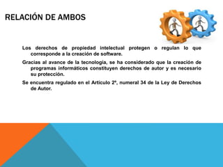 RELACIÓN DE AMBOS
Los derechos de propiedad intelectual protegen o regulan lo que
corresponde a la creación de software.
Gracias al avance de la tecnología, se ha considerado que la creación de
programas informáticos constituyen derechos de autor y es necesario
su protección.
Se encuentra regulado en el Artículo 2º, numeral 34 de la Ley de Derechos
de Autor.
 