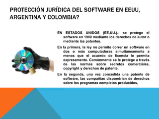 PROTECCIÓN JURÍDICA DEL SOFTWARE EN EEUU,
ARGENTINA Y COLOMBIA?
EN ESTADOS UNIDOS (EE.UU.).- se protege el
software en 1980 mediante los derechos de autor o
mediante las patentes.
En la primera, la ley no permite correr un software en
dos o más computadoras simultáneamente a
menos que el acuerdo de licencia lo permita
expresamente. Comúnmente se le protege a través
de las normas sobre secretos comerciales,
copyright y derechos de patente.
En la segunda, una vez concedida una patente de
software, las compañías dispondrían de derechos
sobre los programas completos producidos,
 