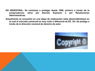 EN ARGENTINA.- Se comienza a proteger desde 1988, primero a través de la
jurisprudencia; otros por Decreto Supremo o por Resoluciones
Administrativas.
Actualmente se encuentra en una etapa de maduración (esta desarrollándose) en
la cual el mercado comercial es muy corto a diferencia de EE. UU. Se protege a
través de la dirección nacional de derecho de autor
 