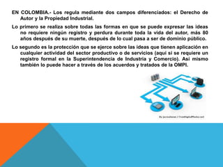 EN COLOMBIA.- Los regula mediante dos campos diferenciados: el Derecho de
Autor y la Propiedad Industrial.
Lo primero se realiza sobre todas las formas en que se puede expresar las ideas
no requiere ningún registro y perdura durante toda la vida del autor, más 80
años después de su muerte, después de lo cual pasa a ser de dominio público.
Lo segundo es la protección que se ejerce sobre las ideas que tienen aplicación en
cualquier actividad del sector productivo o de servicios (aquí si se requiere un
registro formal en la Superintendencia de Industria y Comercio). Así mismo
también lo puede hacer a través de los acuerdos y tratados de la OMPI.
 