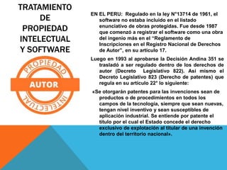 TRATAMIENTO
DE
PROPIEDAD
INTELECTUAL
Y SOFTWARE
EN EL PERU: Regulado en la ley N°13714 de 1961, el
software no estaba incluido en el listado
enunciativo de obras protegidas. Fue desde 1987
que comenzó a registrar el software como una obra
del ingenio más en el “Reglamento de
Inscripciones en el Registro Nacional de Derechos
de Autor”, en su artículo 17.
Luego en 1993 al aprobarse la Decisión Andina 351 se
trasladó a ser regulado dentro de los derechos de
autor (Decreto Legislativo 822). Así mismo el
Decreto Legislativo 823 (Derecho de patentes) que
regula en su artículo 22° lo siguiente:
«Se otorgarán patentes para las invenciones sean de
productos o de procedimientos en todos los
campos de la tecnología, siempre que sean nuevas,
tengan nivel inventivo y sean susceptibles de
aplicación industrial. Se entiende por patente el
título por el cual el Estado concede el derecho
exclusivo de explotación al titular de una invención
dentro del territorio nacional».
 