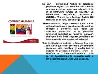 La CAN – Comunidad Andina de Naciones,
proponen regular los derechos del software
de manera conjunta en el mercado esto dicho
en el SIMPOSIO SOBRE EL RÉGIMEN DE
PROPIEDAD INDUSTRIAL COMUNIDAD
ANDINA – 15 años de la Decisión Andina 486
realizado en el 2015, pues se dijo que:
“Necesitamos un cuerpo normativo sólido a nivel
regional que busque la aplicación de medidas
eficaces y eficientes, para lograr una
coherente protección de la propiedad
intelectual ancestral de nuestros pueblos”,
dicho por Silvia Solis Ipaguirre, presidenta de
la comisión de invenciones del Indecopi;
“Las instituciones andinas reiteraron hoy más
que nunca que hay el escenario y el ambiente
propicios para modificar y modernizar el
sistema de propiedad industrial andino en
beneficio de la Comunidad Andina”, dicho
por el Superintendente Delegado para la
Propiedad Industrial, José Luís Londoño.
 