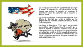 • Las normas sobre “SECRETOS COMERCIALES: copyright”
y derecho de patentes han sido desarrolladas para ser
usadas para proteger la inversión en programas de
computación desde los comienzos de la industria en
Estados Unidos.
• Los primeros programas de software se registraron en la
Oficina de Copyright que surgió a medida que los
programas fueron orientados a los consumidores; es decir al
público en general.
• La Oficina de Patentes de EEUU, surgió por la limitada
capacidad del copyright para proteger la inversión que se
hacía en materia de software. Estableció que para ser
patentable un programa de computación, se debe demostrar
una utilidad que exceda la simple resolución de ecuaciones
o la transformación de un conjunto de números en otro, sino
que el inventor debe aprovechar el proceso o método para
algún propósito concreto.
 