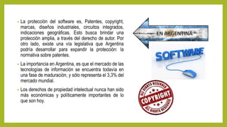 • La protección del software es, Patentes, copyright,
marcas, diseños industriales, circuitos integrados,
indicaciones geográficas. Esto busca brindar una
protección amplia, a través del derecho de autor. Por
otro lado, existe una vía legislativa que Argentina
podría desarrollar para expandir la protección: la
normativa sobre patentes.
• La importancia en Argentina, es que el mercado de las
tecnologías de información se encuentra todavía en
una fase de maduración, y sólo representa el 3,3% del
mercado mundial.
• Los derechos de propiedad intelectual nunca han sido
más económicas y políticamente importantes de lo
que son hoy.
 