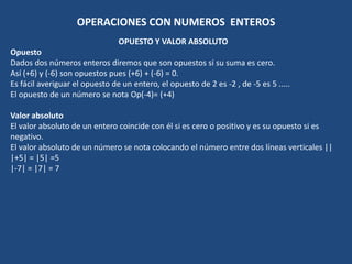 OPERACIONES CON NUMEROS ENTEROS 
OPUESTO Y VALOR ABSOLUTO 
Opuesto 
Dados dos números enteros diremos que son opuestos si su suma es cero. 
Así (+6) y (-6) son opuestos pues (+6) + (-6) = 0. 
Es fácil averiguar el opuesto de un entero, el opuesto de 2 es -2 , de -5 es 5 ..... 
El opuesto de un número se nota Op(-4)= (+4) 
Valor absoluto 
El valor absoluto de un entero coincide con él si es cero o positivo y es su opuesto si es 
negativo. 
El valor absoluto de un número se nota colocando el número entre dos líneas verticales || 
|+5| = |5| =5 
|-7| = |7| = 7 
 