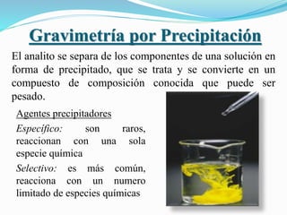 Gravimetría por Precipitación
El analito se separa de los componentes de una solución en
forma de precipitado, que se trata y se convierte en un
compuesto de composición conocida que puede ser
pesado.
Agentes precipitadores
Específico: son raros,
reaccionan con una sola
especie química
Selectivo: es más común,
reacciona con un numero
limitado de especies químicas
 