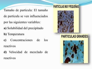 Tamaño de partícula: El tamaño
de partícula se ven influenciados
por las siguientes variables:
a) Solubilidad del precipitado
b) Temperatura
c) Concentraciones de los
reactivos
d) Velocidad de mezclado de
reactivos
 