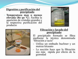 Digestión y purificación del
precipitado
- Temperatura mas o menos
elevada (80 90 °C). Facilita la
aparición de cristales grandes y
la respectiva purificación del
producto
Filtración y lavado del
precipitado
El precipitado formado se filtra
mediante la técnica denominada
“filtración a vacío”
- Utiliza un embudo buchner y un
matraz kitasato
- La succión hace que la filtración
sea más rápida por efecto de la
gravedad
 