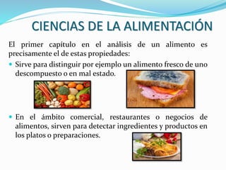 CIENCIAS DE LA ALIMENTACIÓN
El primer capítulo en el análisis de un alimento es
precisamente el de estas propiedades:
 Sirve para distinguir por ejemplo un alimento fresco de uno
descompuesto o en mal estado.
 En el ámbito comercial, restaurantes o negocios de
alimentos, sirven para detectar ingredientes y productos en
los platos o preparaciones.
 