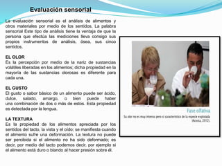 Evaluación sensorial
La evaluación sensorial es el análisis de alimentos y
otros materiales por medio de los sentidos. La palabra
sensorial Este tipo de análisis tiene la ventaja de que la
persona que efectúa las mediciones lleva consigo sus
propios instrumentos de análisis, ósea, sus cinco
sentidos.
EL OLOR
Es la percepción por medio de la nariz de sustancias
volátiles liberadas en los alimentos; dicha propiedad en la
mayoría de las sustancias olorosas es diferente para
cada una.
EL GUSTO
El gusto o sabor básico de un alimento puede ser ácido,
dulce, salado, amargo, o bien puede haber
una combinación de dos o más de estos. Esta propiedad
es detectada por la lengua.
LA TEXTURA
Es la propiedad de los alimentos apreciada por los
sentidos del tacto, la vista y el oído; se manifiesta cuando
el alimento sufre una deformación. La textura no puede
ser percibida si el alimento no ha sido deformado; es
decir, por medio del tacto podemos decir, por ejemplo si
el alimento está duro o blando al hacer presión sobre él.
 