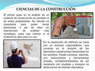 CIENCIAS DE LA CONSTRUCCIÓN
El primer paso en el análisis de un
material de construcción es también el
de estas propiedades. Su estudio es
importante para poder tomar
decisiones a pie de obra sin
intervención de análisis más
complejos, pues nos indican si el
material es apto para su uso.
En la inspección de edificios se inicia
con un proceso organoléptico, que
consiste en la revisión de los
elementos constructivos basándose en
los sentidos. Puede contarse, además,
con instrumentos y herramientas
simples, complementándose de ser
necesario con pruebas y ensayos no
destructivos de distinta naturaleza.
 