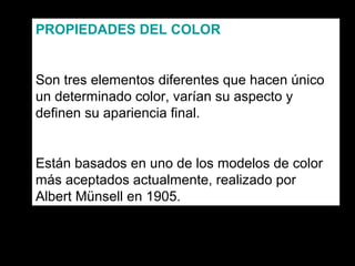 PROPIEDADES DEL COLOR

Son tres elementos diferentes que hacen único
un determinado color, varían su aspecto y
definen su apariencia final.

Están basados en uno de los modelos de color
más aceptados actualmente, realizado por
Albert Münsell en 1905.

 