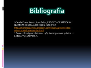 *Camila,Erney, Jasson, Juan Pablo, PROPIEDADES FÍSICAS Y
QUÍMICAS DE LOS ALCOHOLES. INTERNET
http://alcoholesquimica.blogspot.com/2010/11/propiedades-
quimicas-de-los-alcoholes.html
* Gómez, Rodríguez y Caicedo. 1987. Investiguemos química 11.
Editorial VOLUNTAD S.A
 
