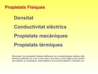 Recordem: les propietats físiques defineixen les característiques pròpies dels
diversos materials, és a dir, si són durs o són tous, si són rígids o pel contrari
són elàstics, si condueixen amb facilitat o no el corrent elèctric i l’escalfor, etc.
Propietats Físiques
Densitat
Conductivitat elèctrica
Propietats mecàniques
Propietats tèrmiques
 
