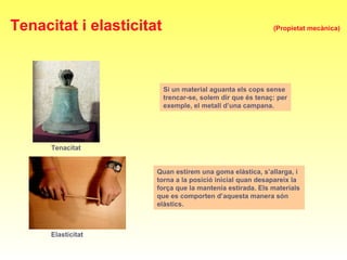 Tenacitat
Elasticitat
Si un material aguanta els cops sense
trencar-se, solem dir que és tenaç: per
exemple, el metall d’una campana.
Quan estirem una goma elàstica, s’allarga, i
torna a la posició inicial quan desapareix la
força que la mantenia estirada. Els materials
que es comporten d’aquesta manera són
elàstics.
Tenacitat i elasticitat (Propietat mecànica)
 