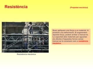 Resistència mecànica
Quan apliquem una força a un material, hi
produïm una deformació. Si augmentem
aquesta força, podem arribar a trencar-lo.
La capacitat dels materials per aguantar
els efectes d’aquestes forces sense
trencar-se la coneixem com a resistència
mecànica.
Resistència (Propietat mecànica)
 