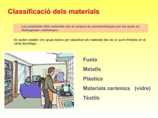 Classificació dels materials
Les propietats dels materials són el conjunt de característiques per les quals es
distingeixen i defineixen.
Es poden establir cinc grups bàsics per classificar els materials des de un punt d’interès en el 
camp tecnològic. 
Fusta
Metalls
Plàstics
Materials ceràmics (vidre)
Tèxtils
 