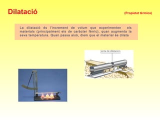 La dilatació és l’increment de volum que experimenten els
materials (principalment els de caràcter fèrric), quan augmenta la
seva temperatura. Quan passa això, diem que el material és dilata
Dilatació (Propietat tèrmica)
 