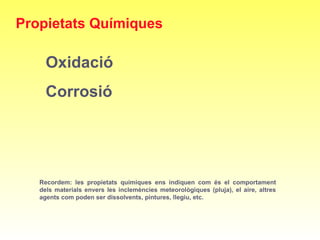 Recordem: les propietats químiques ens indiquen com és el comportament
dels materials envers les inclemències meteorològiques (pluja), el aire, altres
agents com poden ser dissolvents, pintures, llegiu, etc.
Propietats Químiques
Oxidació
Corrosió
 