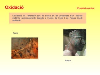 Ferro
Oxidació (Propietat química)
L’oxidació és l'alteració que és causa en les propietats d’un objecte
metàl·lic (principalment) deguda a l’acció de l’aire i de l’aigua (medi
ambient)
Coure
 