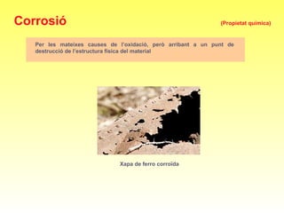 Corrosió (Propietat química)
Per les mateixes causes de l’oxidació, però arribant a un punt de
destrucció de l’estructura física del material
Xapa de ferro corroïda
 