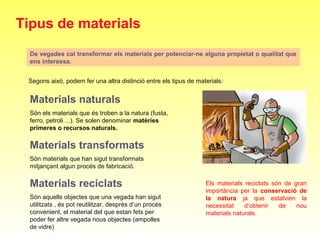 De vegades cal transformar els materials per potenciar-ne alguna propietat o qualitat que
ens interessa.
Tipus de materials
Segons això, podem fer una altra distinció entre els tipus de materials:
Materials naturals
Són els materials que és troben a la natura (fusta, 
ferro, petroli ...). Se solen denominar matèries
primeres o recursos naturals.
Materials transformats
Són materials que han sigut transformats 
mitjançant algun procés de fabricació.
Materials reciclats
Són aquells objectes que una vegada han sigut 
utilitzats , és pot reutilitzar, desprès d’un procés 
convenient, el material del que estan fets per 
poder fer altre vegada nous objectes (ampolles 
de vidre)
Els  materials  reciclats  són  de  gran 
importància  per  la  conservació de
la natura ja  que  estalvien  la 
necessitat  d’obtenir  de  nou 
materials naturals.
 
