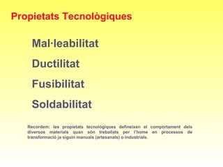 Recordem: les propietats tecnològiques defineixen el comportament dels
diversos materials quan són treballats per l’home en processos de
transformació ja siguin manuals (artesanals) o industrials.
Propietats Tecnològiques
Mal·leabilitat
Ductilitat
Fusibilitat
Soldabilitat
 