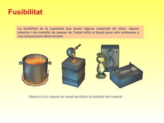La fusibilitat és la capacitat que tenen alguns materials (el vidre, alguns
plàstics i els metalls) de passar de l’estat sòlid al líquid quan són sotmesos a
una temperatura determinada.
Obtenció d’un objecte de metall aprofitant la fusibilitat del material.
Fusibilitat
 