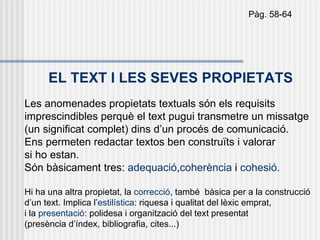 Pàg. 58-64




      EL TEXT I LES SEVES PROPIETATS
Les anomenades propietats textuals són els requisits
imprescindibles perquè el text pugui transmetre un missatge
(un significat complet) dins d’un procés de comunicació.
Ens permeten redactar textos ben construïts i valorar
si ho estan.
Són bàsicament tres: adequació,coherència i cohesió.

Hi ha una altra propietat, la correcció, també bàsica per a la construcció
d’un text. Implica l’estilística: riquesa i qualitat del lèxic emprat,
i la presentació: polidesa i organització del text presentat
(presència d’índex, bibliografia, cites...)
 