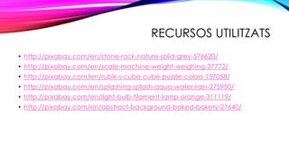 RECURSOS UTILITZATS
• http://pixabay.com/en/stone-rock-nature-solid-grey-576620/
• http://pixabay.com/en/scale-machine-weight-weighing-37772/
• http://pixabay.com/en/rubik-s-cube-cube-puzzle-colors-157058/
• http://pixabay.com/en/splashing-splash-aqua-water-rain-275950/
• http://pixabay.com/en/light-bulb-filament-lamp-orange-311119/
• http://pixabay.com/en/abstract-background-baked-bakery-21640/
 