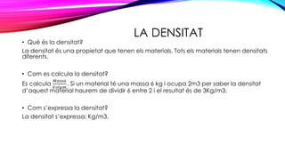 LA DENSITAT
• Què és la densitat?
La densitat és una propietat que tenen els materials. Tots els materials tenen densitats
diferents.
• Com es calcula la densitat?
Es calcula
𝑀𝑎𝑠𝑠𝑎
𝑉𝑜𝑙𝑢𝑚
. Si un material té una massa 6 kg i ocupa 2m3 per saber la densitat
d’aquest material haurem de dividir 6 entre 2 i el resultat és de 3Kg/m3.
• Com s’expressa la densitat?
La densitat s’expressa: Kg/m3.
 