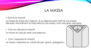 LA MASSA
• Què és la massa?
La massa és el pes de l’objecte. Si un objecte pesa molt té una massa
elevada. Normalment la mida afecta a la massa, com més gran més pesa.
• Com es calcula la massa?
La massa es calcula amb una balança.
• Com s’expressa la massa?
La massa s’expressa en unitats de pes: grams, quilograms...
 