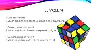 EL VOLUM
• Que és el volum?
El volum és l’àrea que ocupa un objecte de 3 dimensions.
• Com es calcula el volum?
El volum es pot calcular amb una proveta i aigua.
• Com s’expressa el volum?
El volum s’expressa (unitat de mesura: cm, m...)3
 