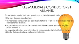 ELS MATERIALS CONDUCTORS I
AÏLLANTS
Els materials conductors són aquells que poden transportar electricitat.
Hi ha dos tipus de conductors:
• Els materials conductors de conductivitat alta: solen ser materials de metall
o altres ferros diversos.
• Els materials conductors de conductivitat baixa: com les fustes, alguns
plàstics o la sal.
Un material aïllant és un material amb poca conductivitat elèctrica i el seu
objectiu és impedir el pas del corrent elèctric.
 